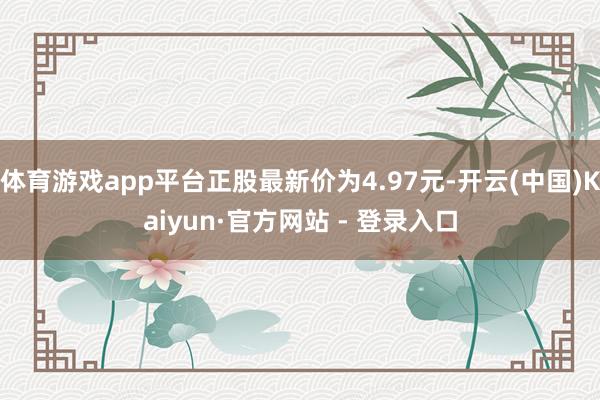 体育游戏app平台正股最新价为4.97元-开云(中国)Kaiyun·官方网站 - 登录入口