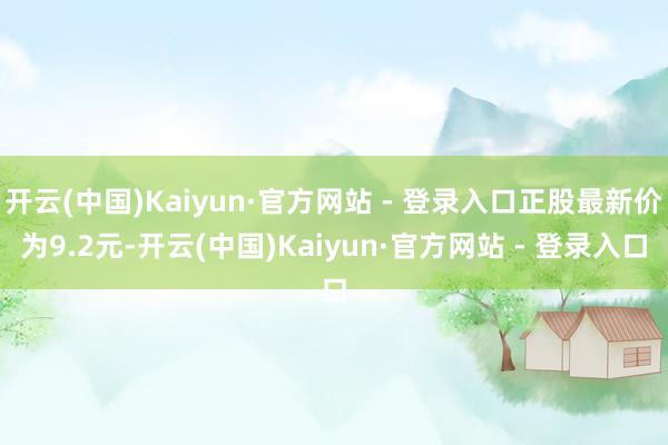 开云(中国)Kaiyun·官方网站 - 登录入口正股最新价为9.2元-开云(中国)Kaiyun·官方网站 - 登录入口