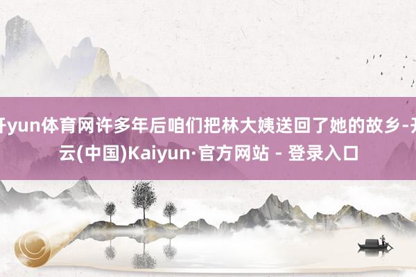 开yun体育网许多年后咱们把林大姨送回了她的故乡-开云(中国)Kaiyun·官方网站 - 登录入口