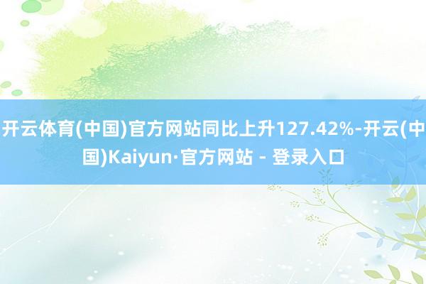 开云体育(中国)官方网站同比上升127.42%-开云(中国)Kaiyun·官方网站 - 登录入口