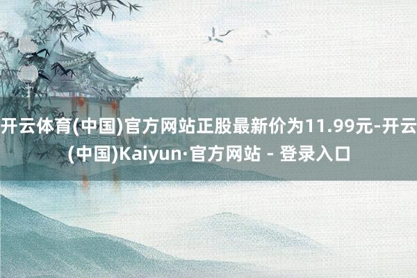 开云体育(中国)官方网站正股最新价为11.99元-开云(中国)Kaiyun·官方网站 - 登录入口