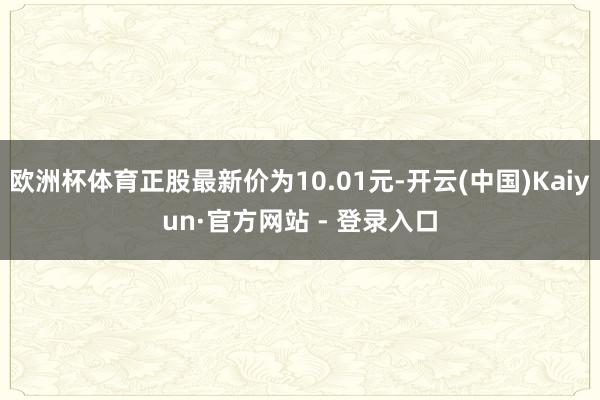 欧洲杯体育正股最新价为10.01元-开云(中国)Kaiyun·官方网站 - 登录入口