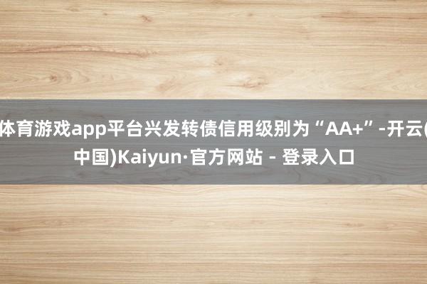 体育游戏app平台兴发转债信用级别为“AA+”-开云(中国)Kaiyun·官方网站 - 登录入口