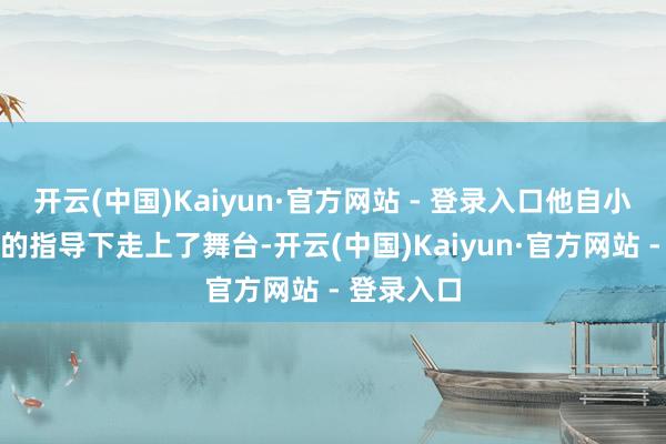 开云(中国)Kaiyun·官方网站 - 登录入口他自小便在父亲的指导下走上了舞台-开云(中国)Kaiyun·官方网站 - 登录入口