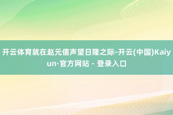开云体育就在赵元僖声望日隆之际-开云(中国)Kaiyun·官方网站 - 登录入口