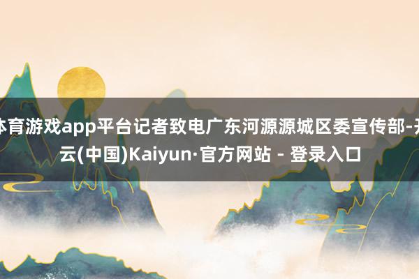 体育游戏app平台记者致电广东河源源城区委宣传部-开云(中国)Kaiyun·官方网站 - 登录入口