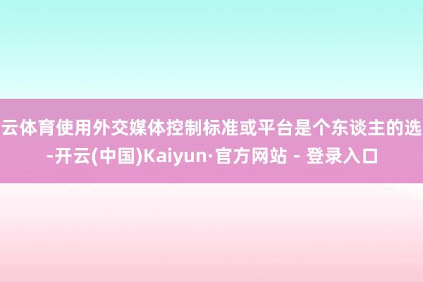 开云体育使用外交媒体控制标准或平台是个东谈主的选拔-开云(中国)Kaiyun·官方网站 - 登录入口