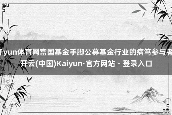 开yun体育网富国基金手脚公募基金行业的病笃参与者-开云(中国)Kaiyun·官方网站 - 登录入口
