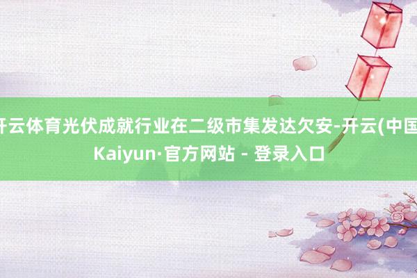 开云体育光伏成就行业在二级市集发达欠安-开云(中国)Kaiyun·官方网站 - 登录入口