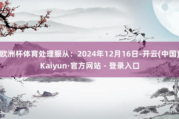 欧洲杯体育处理服从：2024年12月16日-开云(中国)Kaiyun·官方网站 - 登录入口