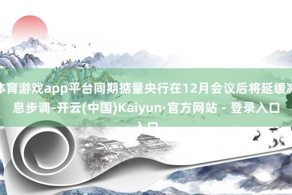体育游戏app平台同期掂量央行在12月会议后将延缓减息步调-开云(中国)Kaiyun·官方网站 - 登录入口