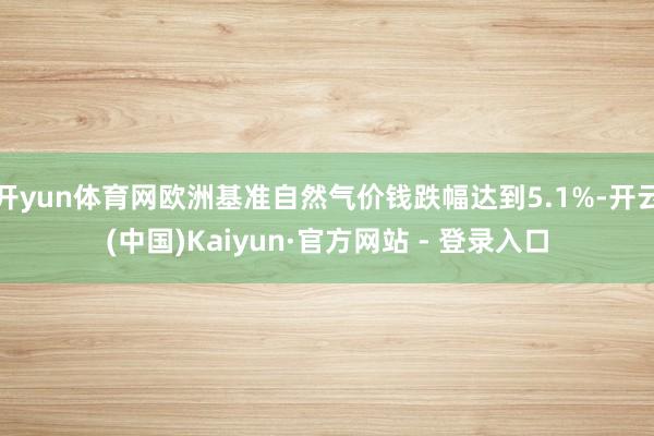 开yun体育网欧洲基准自然气价钱跌幅达到5.1%-开云(中国)Kaiyun·官方网站 - 登录入口