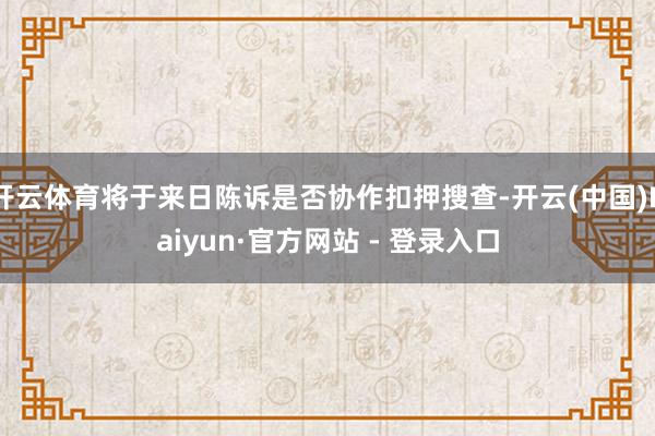 开云体育将于来日陈诉是否协作扣押搜查-开云(中国)Kaiyun·官方网站 - 登录入口