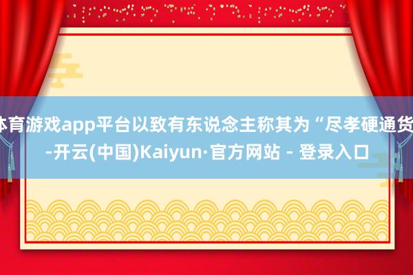 体育游戏app平台以致有东说念主称其为“尽孝硬通货”-开云(中国)Kaiyun·官方网站 - 登录入口