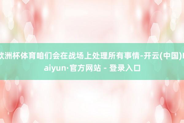 欧洲杯体育咱们会在战场上处理所有事情-开云(中国)Kaiyun·官方网站 - 登录入口