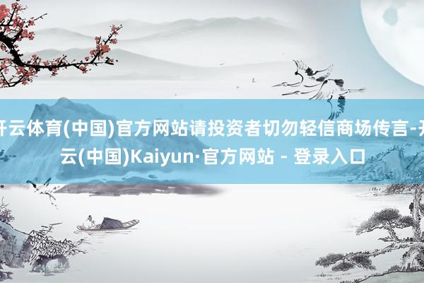 开云体育(中国)官方网站请投资者切勿轻信商场传言-开云(中国)Kaiyun·官方网站 - 登录入口