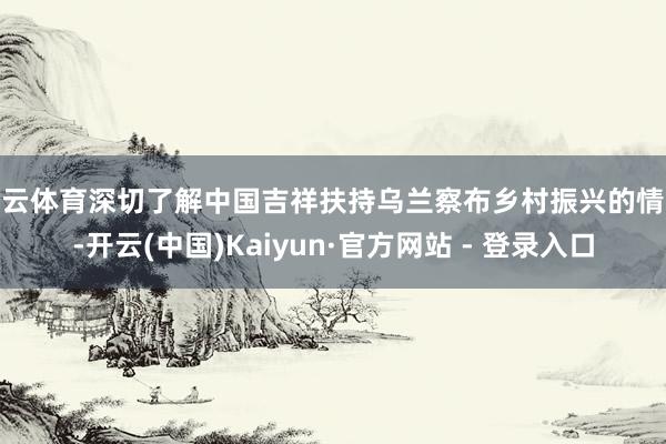 开云体育深切了解中国吉祥扶持乌兰察布乡村振兴的情况-开云(中国)Kaiyun·官方网站 - 登录入口
