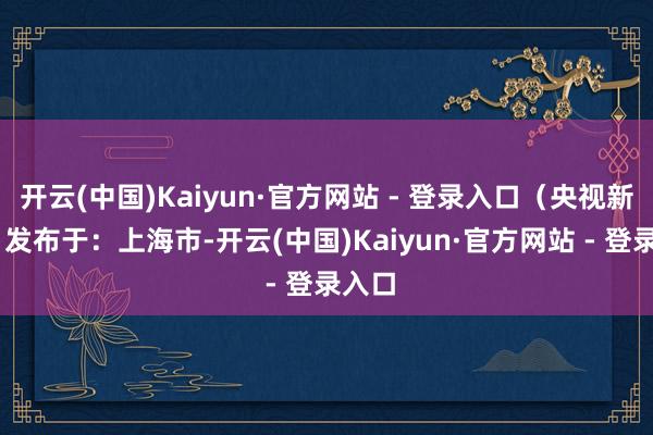 开云(中国)Kaiyun·官方网站 - 登录入口（央视新闻） 发布于：上海市-开云(中国)Kaiyun·官方网站 - 登录入口