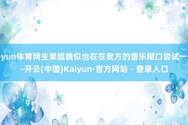开yun体育网生果姐貌似也在在我方的音乐糊口尝试一波-开云(中国)Kaiyun·官方网站 - 登录入口