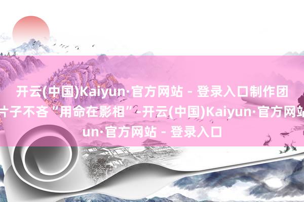 开云(中国)Kaiyun·官方网站 - 登录入口制作团队为了这部片子不吝“用命在影相”-开云(中国)Kaiyun·官方网站 - 登录入口