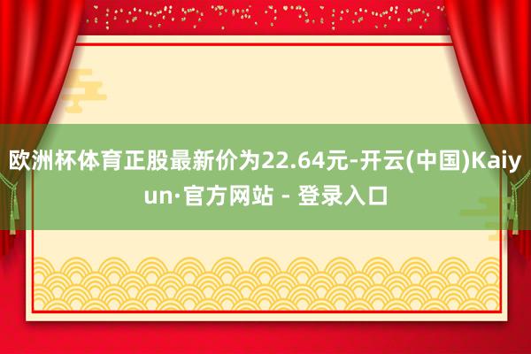欧洲杯体育正股最新价为22.64元-开云(中国)Kaiyun·官方网站 - 登录入口