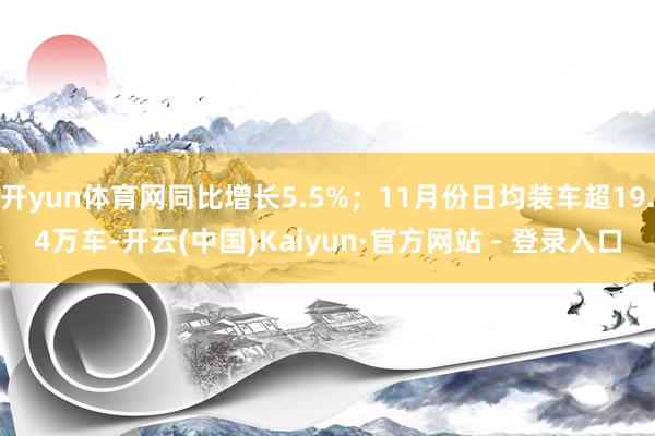 开yun体育网同比增长5.5%；11月份日均装车超19.4万车-开云(中国)Kaiyun·官方网站 - 登录入口