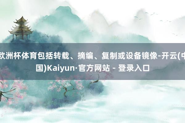 欧洲杯体育包括转载、摘编、复制或设备镜像-开云(中国)Kaiyun·官方网站 - 登录入口