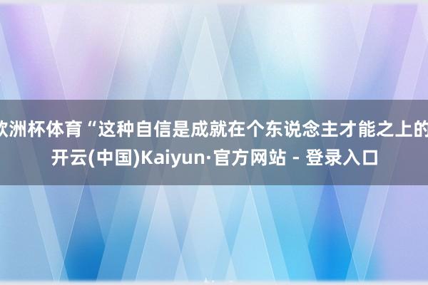 欧洲杯体育“这种自信是成就在个东说念主才能之上的-开云(中国)Kaiyun·官方网站 - 登录入口