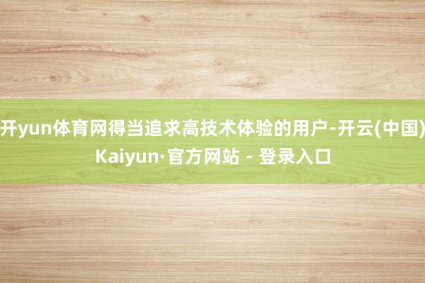 开yun体育网得当追求高技术体验的用户-开云(中国)Kaiyun·官方网站 - 登录入口