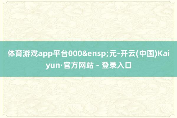 体育游戏app平台000&ensp;元-开云(中国)Kaiyun·官方网站 - 登录入口