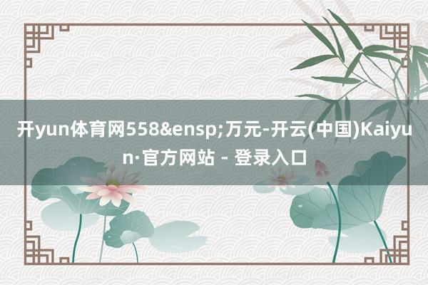 开yun体育网558&ensp;万元-开云(中国)Kaiyun·官方网站 - 登录入口