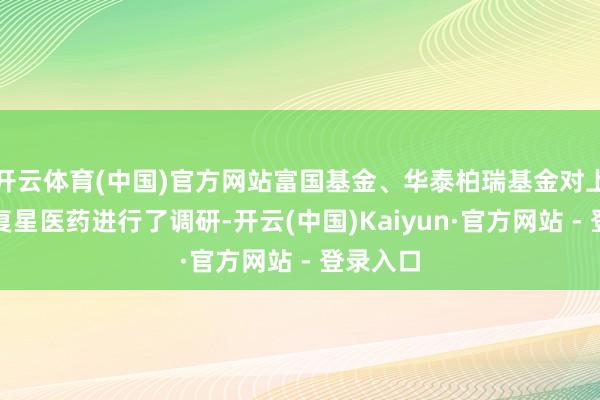 开云体育(中国)官方网站富国基金、华泰柏瑞基金对上市公司复星医药进行了调研-开云(中国)Kaiyun·官方网站 - 登录入口