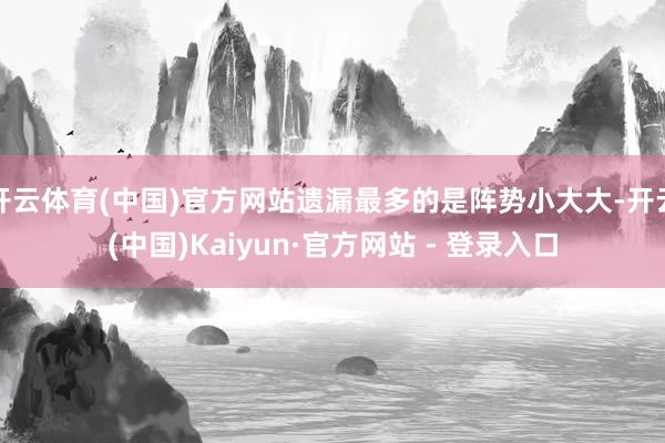 开云体育(中国)官方网站遗漏最多的是阵势小大大-开云(中国)Kaiyun·官方网站 - 登录入口