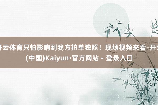 开云体育只怕影响到我方拍单独照！现场视频来看-开云(中国)Kaiyun·官方网站 - 登录入口