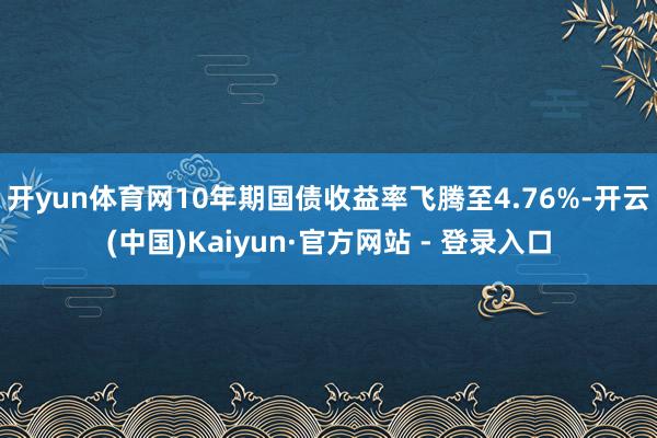 开yun体育网　　10年期国债收益率飞腾至4.76%-开云(中国)Kaiyun·官方网站 - 登录入口