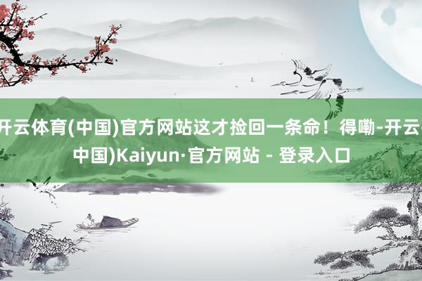 开云体育(中国)官方网站这才捡回一条命！得嘞-开云(中国)Kaiyun·官方网站 - 登录入口