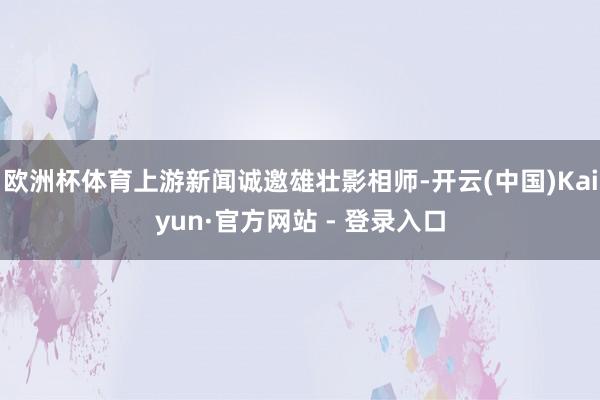 欧洲杯体育上游新闻诚邀雄壮影相师-开云(中国)Kaiyun·官方网站 - 登录入口