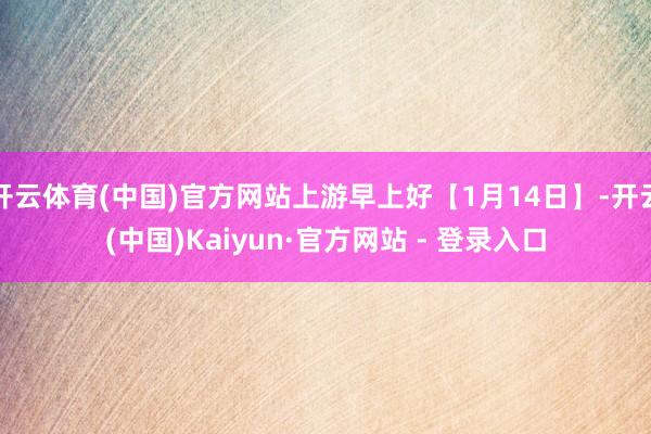开云体育(中国)官方网站上游早上好【1月14日】-开云(中国)Kaiyun·官方网站 - 登录入口