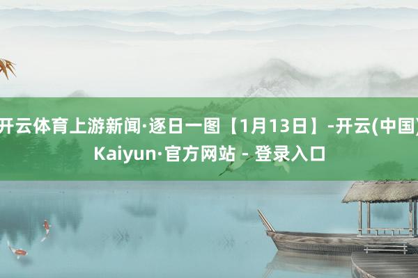 开云体育上游新闻·逐日一图【1月13日】-开云(中国)Kaiyun·官方网站 - 登录入口