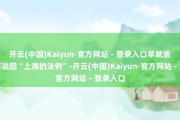 开云(中国)Kaiyun·官方网站 - 登录入口早就逾期了！再说回“上海的法例”-开云(中国)Kaiyun·官方网站 - 登录入口