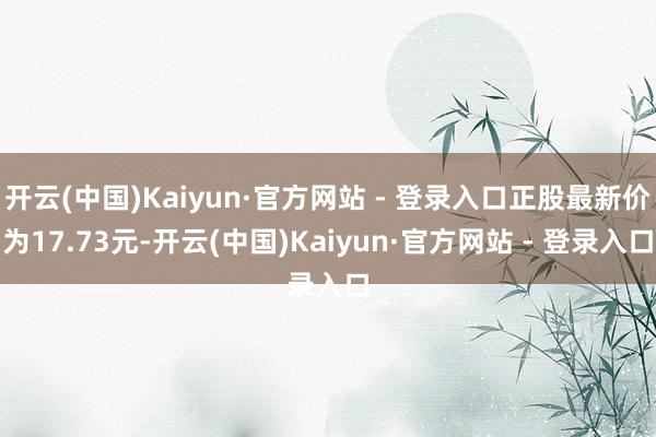 开云(中国)Kaiyun·官方网站 - 登录入口正股最新价为17.73元-开云(中国)Kaiyun·官方网站 - 登录入口
