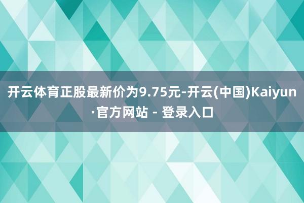 开云体育正股最新价为9.75元-开云(中国)Kaiyun·官方网站 - 登录入口