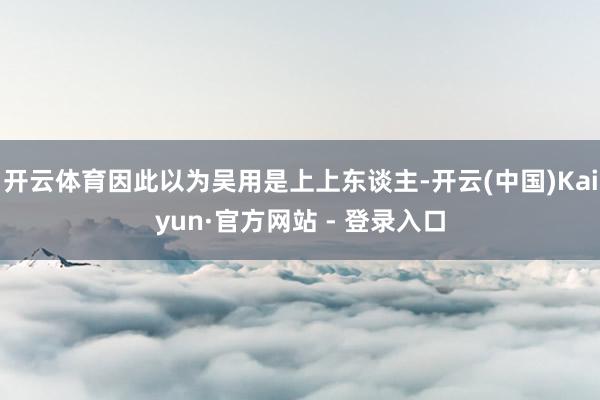 开云体育因此以为吴用是上上东谈主-开云(中国)Kaiyun·官方网站 - 登录入口