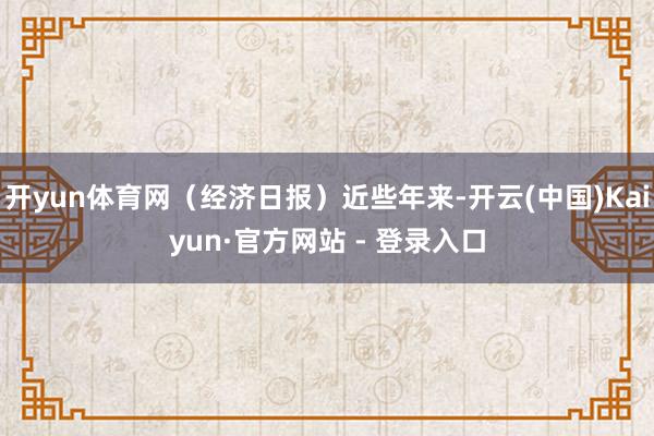 开yun体育网（经济日报）近些年来-开云(中国)Kaiyun·官方网站 - 登录入口